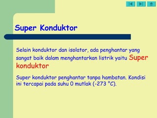 Super Konduktor
Selain konduktor dan isolator, ada penghantar yang
sangat baik dalam menghantarkan listrik yaitu Super
konduktor
Super konduktor penghantar tanpa hambatan. Kondisi
ini tercapai pada suhu 0 mutlak (-273 °C).
 
