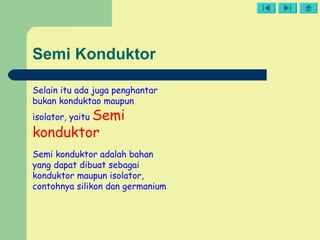 Semi Konduktor
Selain itu ada juga penghantar
bukan konduktao maupun
isolator, yaitu Semi
konduktor
Semi konduktor adalah bahan
yang dapat dibuat sebagai
konduktor maupun isolator,
contohnya silikon dan germanium
 