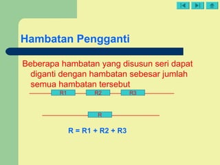 Hambatan Pengganti
Beberapa hambatan yang disusun seri dapat
diganti dengan hambatan sebesar jumlah
semua hambatan tersebut
R1 R2 R3
R
R = R1 + R2 + R3
 