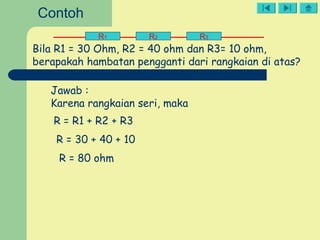 R1 R2 R3
Bila R1 = 30 Ohm, R2 = 40 ohm dan R3= 10 ohm,
berapakah hambatan pengganti dari rangkaian di atas?
Jawab :
Karena rangkaian seri, maka
R = R1 + R2 + R3
R = 30 + 40 + 10
R = 80 ohm
Contoh
 