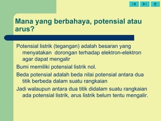 Mana yang berbahaya, potensial atau
arus?
Potensial listrik (tegangan) adalah besaran yang
menyatakan dorongan terhadap elektron-elektron
agar dapat mengalir
Bumi memiliki potensial listrik nol.
Beda potensial adalah beda nilai potensial antara dua
titik berbeda dalam suatu rangkaian
Jadi walaupun antara dua titik didalam suatu rangkaian
ada potensial listrik, arus listrik belum tentu mengalir.
 