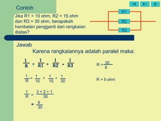 R2
R3
R1
Contoh
Jika R1 = 10 ohm, R2 = 15 ohm
dan R3 = 30 ohm, berapakah
hambatan pengganti dari rangkaian
diatas?
1
R
1
R1
1
R2
1
R3= + +
Jawab
Karena rangkaiannya adalah paralel maka:
1
R
1
10
1
15
1
30
= + +
1
R =
3 + 2 + 1
30
==
6
30
R = 30
6
R = 5 ohm
 