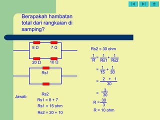 = +
10 Ω20 Ω
8 Ω 7 Ω
Berapakah hambatan
total dari rangkaian di
samping?
Rs1 = 8 + 7
Rs1 = 15 ohm
Rs2 = 20 + 10
Rs2 = 30 ohm
1
R
1
Rs1
1
Rs2
1 1
15 30
= +
=
2 + 1
30
=
3
30
R =
30
3
R = 10 ohm
Rs2
Rs1
Jawab
 