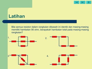 Latihan
Bila semua resistor dalam rangkaian dibawah ini identik dan masing-masing
memiliki hambatan 90 ohm, berapakah hambatan total pada masing-masing
rangkaian?
1. 2.
3. 4.
 