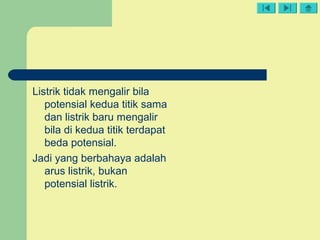 Listrik tidak mengalir bila
potensial kedua titik sama
dan listrik baru mengalir
bila di kedua titik terdapat
beda potensial.
Jadi yang berbahaya adalah
arus listrik, bukan
potensial listrik.
 