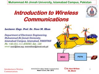 Muhammad Ali Jinnah University, Islamabad Campus, Pakistan

Introduction to Wireless
Communications
Lecturer: Engr. Prof. Dr. Noor M. Khan
Department of Electronic Engineering,
Muhammad Ali Jinnah University,
Islamabad Campus, Islamabad, PAKISTAN
Ph: +92 (51) 111-878787, Ext. 129
email: noor@ieee.org, noormkhan@jinnah.edu.pk

PSTN

MSC

Introduction to Wireless
Communications

EE/ECE6733 Cellular Mobile Communications
Week 1-2-3-4 ; Fall - 2013

© Dr. Noor M Khan
EE, MAJU

1

 