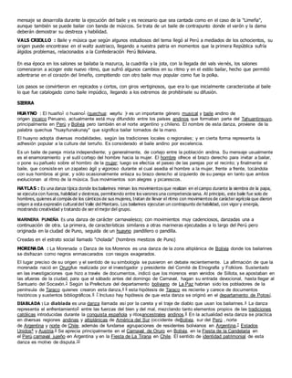 mensaje se desarrolla durante la ejecución del baile y es necesario que sea cantada como en el caso de la "Limeña",
aunque también se puede bailar con banda de músicos. Se trata de un baile de contrapunto donde el varón y la dama
deberán demostrar su destreza y habilidad.
VALS CRIOLLO : Baile y música que según algunos estudiosos del tema llegó al Perú a mediados de los ochocientos, su
origen puede encontrase en el waltz austriaco, llegando a nuestra patria en momentos que la primera República sufría
álgidos problemas, relacionados a la Confederación Perú Boliviana.
En esa época en los salones se bailaba la mazurca, la cuadrilla y la jota, con la llegada del vals vienés, los salones
comenzaron a acoger este nuevo ritmo, que sufrió algunos cambios en su ritmo y en el estilo bailar, hecho que permitió
adentrarse en el corazón del limeño, compitiendo con otro baile muy popular como fue la polka.
Los pasos se convirtieron en repicados y cortos, con giros vertiginosos, que era lo que inicialmente caracterizaba al baile
lo que fue catalogado como baile impúdico, llegando a los extremos de prohibírsele su difusión.
SIERRA
HUAYNO : El huaiño1 o huaino1 (quechua: wayñu )?
es un importante género musical y baile andino de
origen incaico Peruano, actualmente está muy difundido entre los países andinos que formaban parte del Tahuantinsuyo,
principalmente en Perú y Bolivia pero también en el norte argentino y chileno. El nombre de esta danza, proviene de la
palabra quechua "huayñunakunay" que significa bailar tomados de la mano.
El huayno adopta diversas modalidades, según las tradiciones locales o regionales; y en cierta forma representa la
adhesión popular a la cultura del terruño. Es considerado el baile andino por excelencia.
Es un baile de pareja mixta independiente; y generalmente, de cortejo entre la población andina. Su mensaje usualmente
es el enamoramiento y el sutil cortejo del hombre hacia la mujer. El hombre ofrece el brazo derecho para invitar a bailar,
o pone su pañuelo sobre el hombro de la mujer; luego se efectúa el paseo de las parejas por el recinto; y finalmente el
baile, que consiste en un zapateo ágil y vigoroso durante el cual asedia el hombre a la mujer, frente a frente, tocándola
con sus hombros al girar, y sólo ocasionalmente enlaza su brazo derecho al izquierdo de su pareja en tanto que ambos
evolucionan al ritmo de la música. Sus movimientos son alegres y picarescos.
HAYLAS : Es una danza típica donde los bailarines miman los movimientos que realizan en el campo durante la siembra de la papa,
se ejecuta con fuerza, habilidad y destreza, permitiendo entre los varones una competencia sana. Al principio, este baile fue solo de
hombres, quienes al compás de los cánticos de sus mujeres, tratan de llevar el ritmo con movimientos de carácter agrícola que dieron
origen a esta expresión cultural del Valle del Mantaro. Los bailarines ejecutan un contrapunto de habilidad, con vigor y energía,
mostrando creatividad y tratando de ser el mejor del grupo.
MARINERA PUNEÑA Es una danza de carácter carnavalesco; con movimientos muy cadenciosos, danzadas una a
continuación de otra. La primera, de características similares a otras marineras ejecutadas a lo largo del Perú pero
originada en la ciudad de Puno, seguida de un huayno pandillero o pandilla.
Creadas en el estrato social llamado "cholada" (hombres mestizos de Puno)
MORENA DA : La Morenada o Danza de los Morenos es una danza de la zona altiplánica de Bolivia donde los bailarines
se disfrazan como negros enmascarados con rasgos exagerados.
El lugar preciso de su origen y el sentido de su simbología se pusieron en debate recientemente. La afirmación de que la
morenada nació en Orurofue realizada por el investigador y presidente del Comité de Etnografía y Folklore. Sustentado
en las investigaciones que hizo a través de documentos, indicó que los morenos eran venidos de Sillota, se apostaban en
las afueras de la ciudad, para que el sábado antes del domingo de Carnaval, hagan su entrada devocional, hasta llegar al
Santuario del Socavón.3 Según la Prefectura del departamento boliviano de La Paz habrían sido los pobladores de la
península de Taraco quienes crearon esta danza,4 5 esta hipótesis de Taraco es reciente y carece de documentos
históricos y sustentos bibliográficos.6 7 Incluso hay hipótesis de que esta danza se originó en el departamento de Potosí.
DIABLADA : La diablada es una danza llamada así por la careta y el traje de diablo que usan los bailarines.4 La danza
representa el enfrentamiento5 entre las fuerzas del bien y del mal, mezclando tanto elementos propios de las tradiciones
católicas introducidas durante la conquista española y ritosancestrales andinos.6 En la actualidad esta danza se practica
en diversas regiones andinas y altiplánicas de América del Sur (occidente deBolivia, sur del Perú , norte
de Argentina y norte de Chile, además de fundarse agrupaciones de residentes bolivianos en Argentina,7 Estados
Unidos8 y Austria.9 Se aprecia principalmente en el Carnaval de Oruro en Bolivia, en la Fiesta de la Candelaria en
el Perú,carnaval jujeño en Argentina y en la Fiesta de La Tirana en Chile. El sentido de identidad patrimonial de esta
danza es motivo de disputa.10
 