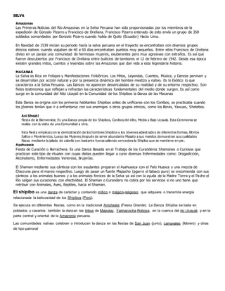 SELVA
Amazonas
Las Primeras Noticias del Río Amazonas en la Selva Peruana han sido proporcionadas por los miembros de la
expedición de Gonzalo Pizarro y Francisco de Orellana. Francisco Pizarro enterado de esto envía un grupo de 350
soldados comandados por Gonzalo Pizarro cuando había de Quito (Ecuador) Hacia Lima.
En Navidad de 1539 inician su periodo hacía la selva peruana en el trayecto se encontraban con diversos grupos
étnicos nativos cuando viajaban de 40 a 50 días encontraban pueblos muy pequeños. Entre ellos Francisco de Orellana
diviso en un paraje una comunidad de hermosas mujeres, exuberantes pero muy agresivas con extraños. Es así que
fueron descubiertos por Francisco de Orellana entre bullicios de tambores el 12 de febrero de 1542. Desde esa época
existen grandes mitos, cuentos y leyendas sobre las Amazonas que dan vida a esta legendaria historia.
MACANAS
La Selva es Rica en Follajes y Manifestaciones Folklóricas. Los Mitos, Leyendas, Cuentos, Música, y Danzas perviven y
se desarrollan por acción natural y por la presencia dinámica del hombre mestizo y nativo. Es lo Exótico lo que
caracteriza a la Selva Peruana. Las Danzas no aparecen desvinculadas de su realidad y de su entorno respectivo. Son
fieles testimonios que reflejan y refractan las características fundamentales del medio donde surgen. Es así como
surge en la comunidad del Alto Ucayali en la Comunidad de los Shipibos la Danza de las Macanas
Esta Danza se origina con los primeros habitantes Shipibos antes de unificarse con los Conibos, se practicaba cuando
los jóvenes tenían que ir a enfrentarse con sus enemigos o otros grupos etnicos, como los Boras, Yawuas, Shetebos.
Ani Sheati
Fiesta de la Bienvenida; Es una Danza propia de los Shipibos, Conibos del Alto, Medio y Bajo Ucayali, Esta Ceremonia se
realiza con la visita de una Comunidad a otra.
Esta Fiesta empieza con la demostración de los hombres Shipibos y los Jóvenes adiestrados de diferentes formas, Ritmos
Saltos y Movimientos. Luego las Mujeres después de servir abundante Masato a sus maridos demuestran sus cualidades
físicas mediante la jalada de cabello con bastante fuerza saliendo vencedora la Shipiba que se mantiene en pie .
Ayahuasca
Fiesta de Curación o Borrachera. Es una Danza Basada en el Trabajo de los Curanderos Shamanes o Curiosos que
practican este tipo de rituales con cuyas dietas pueden llegar a curar diversas Enfermedades como: Drogadicción,
Alcoholismo, Enfermedades Venereas, Brujerías.
El Shaman mediante sus cánticos con los ayudantes preparan el Ayahuasca con el Palo Huasca y una mezcla de
Chacruna para el mareo respectivo. Luego de pasar un fuerte Mapacho (agarro el tabaco puro) se encomienda con sus
cánticos a los animales buenos y a los animales feroces de la Selva ya así con la ayuda de la Madre Tierra y el Padre el
Río salgan sus curaciones con efectividad. El Shaman o Curandero no cobra por los servicios si no uno tiene que
retribuir con Animales, Aves, Reptiles, hacia el Shaman.
El shipibo es una danza de carácter y contenido mítico o mágico-religioso, que adquiere o transmite energía
relacionada la belicosidad de los Shipibos (Perú).
Se ejecuta en diferentes fiestas, como en la tradicional Anisheate (Fiesta Grande). La Danza Shipiba se baila en
poblados y caseríos: también la danzan las tribus de Maputay, Yarinacocha,Roboya, en la cuenca del río Ucayali, y en la
parte central y oriental de la Amazonia peruana.
Las comunidades nativas celebran o introducen la danza en las fiestas de San Juan (junio), carnavales (febrero) y otras
de tipo patronal
 