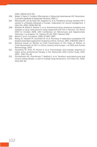 2004; 189(12):2174-80.
206.	 Weller S, Davis K. Condom Effectiveness in Reducing Heterosexual HIV Transmision.
Cochrane Database of Systematic Reviews. 2005; 2.
207.	 Wensing AM, van de Vijver DA, Angarano G, et al. Prevalence of drug-resistant HIV-1
variants in untreated individuals in Europe: implications for clinical management. J
Infect Dis. 2005; 192(6):958-66.
208.	 Wheeler W, Mahle K, Bodnar U, et al. Antiretroviral drug-resistance mutations and
subtypes in drug-naive persons newly diagnosed with HIV-1 infection, US, March
2003 to October 2006. 14th Conference on Retroviruses and Opportunistic
Infections; Los Angeles, CA. Febrero 25-28, 2007; Abstract 648.
209.	 Wilson P, et al. Circulation. 1998; 97:1837-1847.
210.	 Wong JK, Hezareh M, Gunthard HF, et al. Recovery of replication-competent HIV
despite prolonged suppression of plasma viremia. Science. 1997; 278(5341):1291-5.
211.	 Working Group on Mother to Child Transmission of HIV. Rates of Mother to
Child transmission of HIV-1 in Africa, America and Europe: J of AIDS and Human
Retrovirology. 2003.
212.	 Yamashita TE, Phair JP, Munoz A, et al. Immunologic and virologic response to
highly active antiretroviral therapy in the Multicenter AIDS Cohort Study. AIDS.
2001; 15(6):735-46.
213.	 Zimmermann AE, Pizzoferrato T, Bedford J, et al. Tenofovir-associated acute and
chronic kidney disease: a case of multiple drug interactions. Clin Infect Dis. 2006;  
42(2):283-90.

102

 