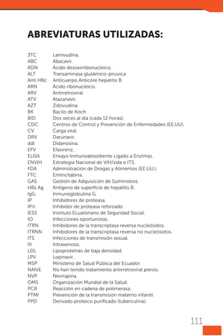 Abreviaturas utilizadas:
3TC	Lamivudina.
ABC	Abacavir.
ADN	
Ácido desoxirribonucleico.
ALT	
Transaminasa glutámico-pirúvica
Anti HBc	 Anticuerpo Anticore hepatitis B.
ARN	
Ácido ribonucleico.
ARV	Antirretroviral.
ATV	Atazanavir.
AZT	Zidovudina.
BK	
Bacilo de Koch
BID	
Dos veces al día (cada 12 horas).
CDC	
Centros de Control y Prevención de Enfermedades (EE.UU).
CV	
Carga viral.
DRV	Darunavir.
ddI	Didanosina.
EFV	Efavirenz.
ELISA	
Ensayo Inmunoabsorbente Ligado a Enzimas.
ENVIH 	
Estrategia Nacional de VIH/sida e ITS.
FDA	
Administración de Drogas y Alimentos (EE.UU.).
FTC	Emtricitabina.
GAS	
Gestión de Adquisición de Suministros.
HBs Ag	
Antígeno de superficie de hepatitis B.
IgG	
Inmunoglobulina G.
IP	
Inhibidores de proteasa.
IP/r	
Inhibidor de proteasa reforzado
IESS	
Instituto Ecuatoriano de Seguridad Social.
IO	
Infecciones oportunistas.
ITRN	
Inhibidores de la transcriptasa reversa nucleósidos.
ITRNN 	
Inhibidores de la transcriptasa reversa no nucleósidos.
ITS	
Infecciones de transmisión sexual.
IV	Intravenoso.
LDL	
Lipoproteínas de baja densidad.
LPV 	
Lopinavir.
MSP	
Ministerio de Salud Pública del Ecuador.
NAIVE	
No han tenido tratamiento antirretroviral previo.
NVP	Nevirapina.
OMS	
Organización Mundial de la Salud.
PCR	
Reacción en cadena de polimerasa.
PTMI	
Prevención de la transmisión materno infantil
PPD	
Derivado proteico purificado (tuberculina).

111

 