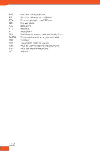 PPE	
Profilaxis postexposición.
PPL	
Personas privadas de la libertad.
PVV	
Personas viviendo con VIH/sida.
QD	
Una vez al día.
RAL	Raltegravir.
RTV	Ritonavir.
Rx	Radiografía.
Sida	
Síndrome de inmuno deficiencia adquirida.
TARGA	
Terapia antirretroviral de gran actividad.
TDF	Tenofovir.
TMI	
Transmisión materno infantil.
VIH	
Virus de la Inmunodeficiencia Humana.
VPH	
Virus del Papiloma Humano.
VO	
Vía oral.

112

 