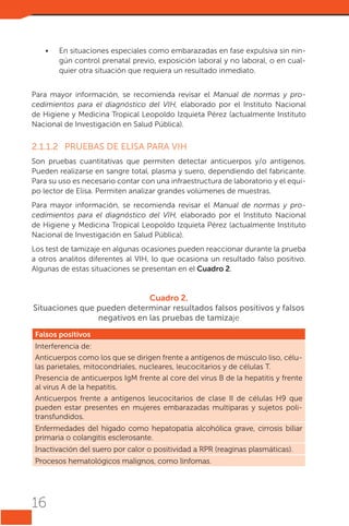 •	

En situaciones especiales como embarazadas en fase expulsiva sin ningún control prenatal previo, exposición laboral y no laboral, o en cualquier otra situación que requiera un resultado inmediato.

Para mayor información, se recomienda revisar el Manual de normas y procedimientos para el diagnóstico del VIH, elaborado por el Instituto Nacional
de Higiene y Medicina Tropical Leopoldo Izquieta Pérez (actualmente Instituto
Nacional de Investigación en Salud Pública).

2.1.1.2	 PRUEBAS DE ELISA PARA VIH
Son pruebas cuantitativas que permiten detectar anticuerpos y/o antígenos.
Pueden realizarse en sangre total, plasma y suero, dependiendo del fabricante.
Para su uso es necesario contar con una infraestructura de laboratorio y el equipo lector de Elisa. Permiten analizar grandes volúmenes de muestras.
Para mayor información, se recomienda revisar el Manual de normas y procedimientos para el diagnóstico del VIH, elaborado por el Instituto Nacional
de Higiene y Medicina Tropical Leopoldo Izquieta Pérez (actualmente Instituto
Nacional de Investigación en Salud Pública).
Los test de tamizaje en algunas ocasiones pueden reaccionar durante la prueba
a otros analitos diferentes al VIH, lo que ocasiona un resultado falso positivo.
Algunas de estas situaciones se presentan en el Cuadro 2.

Cuadro 2.
Situaciones que pueden determinar resultados falsos positivos y falsos
negativos en las pruebas de tamizaje
Falsos positivos
Interferencia de:
Anticuerpos como los que se dirigen frente a antígenos de músculo liso, células parietales, mitocondriales, nucleares, leucocitarios y de células T.
Presencia de anticuerpos IgM frente al core del virus B de la hepatitis y frente
al virus A de la hepatitis.
Anticuerpos frente a antígenos leucocitarios de clase II de células H9 que
pueden estar presentes en mujeres embarazadas multíparas y sujetos politransfundidos.
Enfermedades del hígado como hepatopatía alcohólica grave, cirrosis biliar
primaria o colangitis esclerosante.
Inactivación del suero por calor o positividad a RPR (reaginas plasmáticas).
Procesos hematológicos malignos, como linfomas.

16

 
