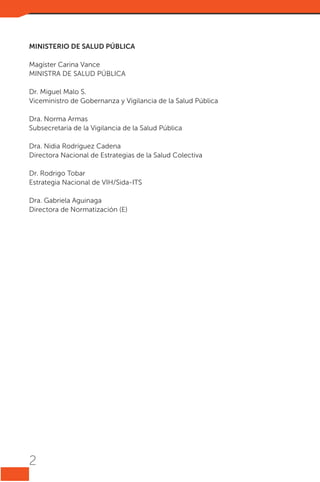 MINISTERIO DE SALUD PÚBLICA
Magíster Carina Vance
MINISTRA DE SALUD PÚBLICA
Dr. Miguel Malo S.
Viceministro de Gobernanza y Vigilancia de la Salud Pública
Dra. Norma Armas
Subsecretaria de la Vigilancia de la Salud Pública
Dra. Nidia Rodríguez Cadena
Directora Nacional de Estrategias de la Salud Colectiva
Dr. Rodrigo Tobar
Estrategia Nacional de VIH/Sida-ITS
Dra. Gabriela Aguinaga
Directora de Normatización (E)

2

 