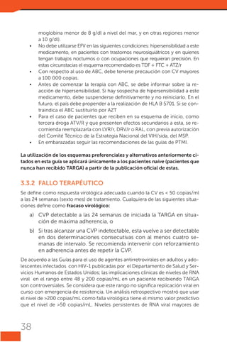 •	

•	
•	

•	

•	

moglobina menor de 8 g/dl a nivel del mar, y en otras regiones menor
a 10 g/dl).
No debe utilizarse EFV en las siguientes condiciones: hipersensibilidad a este
medicamento, en pacientes con trastornos neurosiquiátricos y en quienes
tengan trabajos nocturnos o con ocupaciones que requieran precisión. En
estas circunstacias el esquema recomendado es TDF + FTC + ATZ/r
Con respecto al uso de ABC, debe tenerse precaución con CV mayores
a 100 000 copias.
Antes de comenzar la terapia con ABC, se debe informar sobre la reacción de hipersensibilidad. Si hay sospecha de hipersensibilidad a este
medicamento, debe suspenderse definitivamente y no reiniciarlo. En el
futuro, el país debe propender a la realización de HLA B 5701. Si se contraindica el abc sustituirlo por azt
Para el caso de pacientes que reciben en su esquema de inicio, como
tercera droga ATV/R y que presenten efectos secundarios a esta, se recomienda reemplazarla con LVR/r, DRV/r o RAL, con previa autorización
del Comité Técnico de la Estrategia Nacional del VIH/sida, del MSP.
En embarazadas seguir las recomendaciones de las guías de PTMI.

La utilización de los esquemas preferenciales y alternativos anteriormente citados en esta guía se aplicará únicamente a los pacientes naive (pacientes que
nunca han recibido TARGA) a partir de la publicación oficial de estas.

3.3.2	 FALLO TERAPÉUTICO
Se define como respuesta virológica adecuada cuando la CV es < 50 copias/ml
a las 24 semanas (sexto mes) de tratamiento. Cualquiera de las siguientes situaciones define como fracaso virológico:

a)	 CVP detectable a las 24 semanas de iniciada la TARGA en situación de máxima adherencia, o
b)	 Si tras alcanzar una CVP indetectable, esta vuelve a ser detectable
en dos determinaciones consecutivas con al menos cuatro semanas de intervalo. Se recomienda intervenir con reforzamiento
en adherencia antes de repetir la CVP.
De acuerdo a las Guías para el uso de agentes antirretrovirales en adultos y adolescentes infectados con HIV-1 publicadas por el Departamento de Salud y Servicios Humanos de Estados Unidos; las implicaciones clínicas de niveles de RNA
viral en el rango entre 48 y 200 copias/mL en un paciente recibiendo TARGA
son controversiales. Se considera que este rango no significa replicación viral en
curso con emergencia de resistencia. Un análisis retrospectivo mostró que usar
el nivel de >200 copias/mL como falla virológica tiene el mismo valor predictivo
que el nivel de >50 copias/mL. Niveles persistentes de RNA viral mayores de

38

 