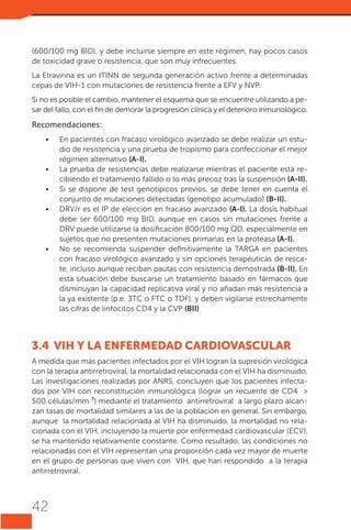 (600/100 mg BID), y debe incluirse siempre en este régimen, hay pocos casos
de toxicidad grave o resistencia, que son muy infrecuentes.
La Etravirina es un ITINN de segunda generación activo frente a determinadas
cepas de VIH-1 con mutaciones de resistencia frente a EFV y NVP.
Si no es posible el cambio, mantener el esquema que se encuentre utilizando a pesar del fallo, con el fin de demorar la progresión clínica y el deterioro inmunológico.

Recomendaciones:
•	

•	
•	
•	

•	

En pacientes con fracaso virológico avanzado se debe realizar un estudio de resistencia y una prueba de tropismo para confeccionar el mejor
régimen alternativo (A-I).
La prueba de resistencias debe realizarse mientras el paciente está recibiendo el tratamiento fallido o lo más precoz tras la suspensión (A-II).
Si se dispone de test genotípicos previos, se debe tener en cuenta el
conjunto de mutaciones detectadas (genotipo acumulado) (B-II).
DRV/r es el IP de elección en fracaso avanzado (A-I). La dosis habitual
debe ser 600/100 mg BID, aunque en casos sin mutaciones frente a
DRV puede utilizarse la dosificación 800/100 mg QD, especialmente en
sujetos que no presenten mutaciones primarias en la proteasa (A-I).
No se recomienda suspender definitivamente la TARGA en pacientes
con fracaso virológico avanzado y sin opciones terapéuticas de rescate, incluso aunque reciban pautas con resistencia demostrada (B-II). En
esta situación debe buscarse un tratamiento basado en fármacos que
disminuyan la capacidad replicativa viral y no añadan más resistencia a
la ya existente (p.e. 3TC o FTC o TDF), y deben vigilarse estrechamente
las cifras de linfocitos CD4 y la CVP (BII)

3.4	 VIH Y LA ENFERMEDAD CARDIOVASCULAR
A medida que más pacientes infectados por el VIH logran la supresión virológica
con la terapia antirretroviral, la mortalidad relacionada con el VIH ha disminuido.
Las investigaciones realizadas por ANRS, concluyen que los pacientes infectados por VIH con reconstitución inmunológica (lograr un recuente de CD4 >
500 células/mm ³) mediante el tratamiento antirretroviral a largo plazo alcanzan tasas de mortalidad similares a las de la población en general. Sin embargo,
aunque la mortalidad relacionada al VIH ha disminuido, la mortalidad no relacionada con el VIH, incluyendo la muerte por enfermedad cardiovascular (ECV),
se ha mantenido relativamente constante. Como resultado, las condiciones no
relacionadas con el VIH representan una proporción cada vez mayor de muerte
en el grupo de personas que viven con VIH, que han respondido a la terapia
antirretroviral.

42

 