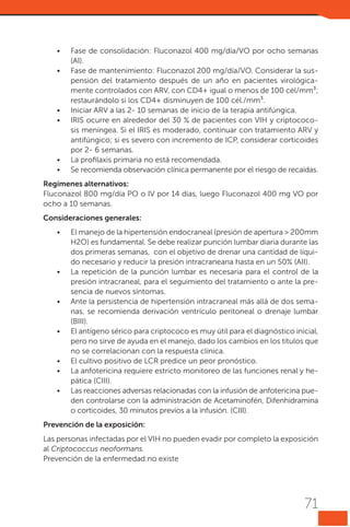 •	
•	

•	
•	

•	
•	

Fase de consolidación: Fluconazol 400 mg/día/VO por ocho semanas
(AI).
Fase de mantenimiento: Fluconazol 200 mg/día/VO. Considerar la suspensión del tratamiento después de un año en pacientes virológicamente controlados con ARV, con CD4+ igual o menos de 100 cél/mm³;
restaurándolo si los CD4+ disminuyen de 100 cél./mm³.
Iniciar ARV a las 2- 10 semanas de inicio de la terapia antifúngica.
IRIS ocurre en alrededor del 30 % de pacientes con VIH y criptococosis meníngea. Si el IRIS es moderado, continuar con tratamiento ARV y
antifúngico; si es severo con incremento de ICP, considerar corticoides
por 2- 6 semanas.
La profilaxis primaria no está recomendada.
Se recomienda observación clínica permanente por el riesgo de recaídas.

Regímenes alternativos:
Fluconazol 800 mg/día PO o IV por 14 días, luego Fluconazol 400 mg VO por
ocho a 10 semanas.
Consideraciones generales:
•	

•	

•	

•	

•	
•	
•	

El manejo de la hipertensión endocraneal (presión de apertura > 200mm
H2O) es fundamental. Se debe realizar punción lumbar diaria durante las
dos primeras semanas, con el objetivo de drenar una cantidad de líquido necesario y reducir la presión intracraneana hasta en un 50% (AII).
La repetición de la punción lumbar es necesaria para el control de la
presión intracraneal, para el seguimiento del tratamiento o ante la presencia de nuevos síntomas.
Ante la persistencia de hipertensión intracraneal más allá de dos semanas, se recomienda derivación ventrículo peritoneal o drenaje lumbar
(BIII). 
El antígeno sérico para criptococo es muy útil para el diagnóstico inicial,
pero no sirve de ayuda en el manejo, dado los cambios en los títulos que
no se correlacionan con la respuesta clínica.
El cultivo positivo de LCR predice un peor pronóstico.
La anfotericina requiere estricto monitoreo de las funciones renal y hepática (CIII).
Las reacciones adversas relacionadas con la infusión de anfotericina pueden controlarse con la administración de Acetaminofén, Difenhidramina
o corticoides, 30 minutos previos a la infusión. (CIII).

Prevención de la exposición:
Las personas infectadas por el VIH no pueden evadir por completo la exposición
al Criptococcus neoformans.
Prevención de la enfermedad:no existe

71

 