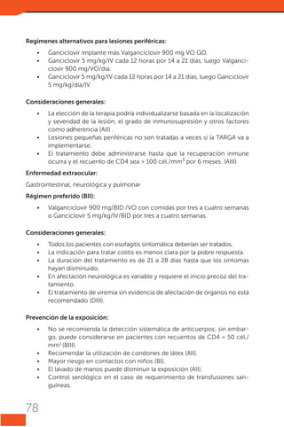 Regímenes alternativos para lesiones periféricas:
•	
•	
•	

Ganciclovir implante más Valganciclovir 900 mg VO QD.
Ganciclovir 5 mg/kg/IV cada 12 horas por 14 a 21 días, luego Valganciclovir 900 mg/VO/día.
Ganciclovir 5 mg/kg/IV cada 12 horas por 14 a 21 días, luego Ganciclovir
5 mg/kg/día/IV.

Consideraciones generales:
•	

•	
•	

La elección de la terapia podría individualizarse basada en la localización
y severidad de la lesión, el grado de inmunosupresión y otros factores
como adherencia (AII) .
Lesiones pequeñas periféricas no son tratadas a veces si la TARGA va a
implementarse.
El tratamiento debe administrarse hasta que la recuperación inmune
ocurra y el recuento de CD4 sea > 100 cél./mm³ por 6 meses. (AIII)

Enfermedad extraocular:
Gastrointestinal, neurológica y pulmonar
Régimen preferido (BII):
•	

Valganciclovir 900 mg/BID /VO con comidas por tres a cuatro semanas
o Ganciclovir 5 mg/kg/IV/BID por tres a cuatro semanas.

Consideraciones generales:
•	
•	
•	
•	
•	

Todos los pacientes con esofagitis sintomática deberían ser tratados.
La indicación para tratar colitis es menos clara por la pobre respuesta.
La duración del tratamiento es de 21 a 28 días hasta que los síntomas
hayan disminuido.
En afectación neurológica es variable y requiere el inicio precoz del tratamiento.
El tratamiento de viremia sin evidencia de afectación de órganos no está
recomendado (DIII).

Prevención de la exposición:
•	

•	
•	
•	
•	

78

No se recomienda la detección sistemática de anticuerpos; sin embargo, puede considerarse en pacientes con recuentos de CD4 < 50 cél./
mm3 (BIII).
Recomendar la utilización de condones de látex (AII).
Mayor riesgo en contactos con niños (BI).
El lavado de manos puede disminuir la exposición (AII).
Control serológico en el caso de requerimiento de transfusiones sanguíneas.

 