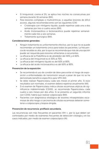 •	
•	

El Imiquimod, crema al 5%, se aplica tres noches no consecutivas por
semana durante 16 semanas (BIII).
Para lesiones complejas o multicéntricas, o aquellas lesiones de difícil
acceso, algunas recomendaciones son las siguientes (CIII):
•	 Crioterapia con nitrógeno líquido, puede repetirse cada una a dos
semanas por tres o cuatro veces (BIII).
•	 Ácido tricloroacético o bicloroacético puede repetirse semanalmente cada tres a seis semanas.
•	 Tratamiento quirúrgico (BIII).

Consideraciones generales:
•	

•	
•	
•	
•	

Ningún tratamiento es uniformemente efectivo, por lo que no se puede
recomendar un tratamiento único para todos los pacientes. La frecuencia de recaídas es alta, por lo que se recomienda que más de una opción
puede ser requerida para lesiones refractarias o recurrentes.
La eficacia de la Podofilina es de alrededor del 40% y el 60%.
La eficacia del Imiquimod es el 30% al 70%.
La eficacia del nitrógeno líquido es del 60% al 80%.
La eficacia del ácido tricloroacético es del 60% al 80%.

Prevención de la exposición:
•	

•	
•	

•	

Se recomienda el uso de condón de látex para evitar el riesgo de exposición a enfermedades de transmisión sexual a pesar de que no se ha
demostrado beneficio específico para VPH (AII).
Se debe realizar Papanicolaou cada seis meses el primer año. Si esos
resultados son normales, el examen deberá repetirse anualmente (AII).
Si el examen de Papanicolaou indica células escamosas atípicas de significancia indeterminada (CEASI), se recomienda Papanicolaou cada
cuatro a seis meses por dos años. Si se presenta un segundo informe
con CEASI, habría que realizar colposcopia (BIII).
Pacientes con diagnóstico etiológico de lesiones intraepiteliales escamosas de alto riesgo o carcinoma de células escamosas deberán someterse a colposcopia y biopsia dirigida.

Prevención de recurrencia: profilaxis secundaria.
Las recurrencias son más frecuentes en pacientes VIH +, por lo que deben ser
controlados por medio de exámenes frecuentes de detección citología y en los
casos indicados, por medio de examen colposcópico (AI).

81

 