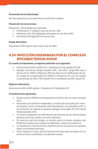 Prevención de la enfermedad:
No hay experiencias que permitan recomendar medidas.
Prevención de recurrencias:
Indicación: enfermedad documentada
•	 Pentamidina: 4 mg/kg IV una vez al mes  (AII).
•	 Anfotericina B: 0.8 mg/Kg/día semanales en tres dosis (AII).
•	 Glucantine 20mg/kg IM una vez al mes
Droga alternativa:
Itraconazol: 200 mg/vía oral 2 veces por día (BIII).

4.24	INFECCIÓN DISEMINADA POR EL COMPLEJO
MYCOBACTERIUM AVIUM
En cuanto al tratamiento, el régimen preferido es el siguiente:
•	
•	

Claritromicina 500 mg BID VO + Etambutol 15 mg /kg/día VO (AI).
Agregar una tercera droga cuando CD4 < 50 cél/ul, carga MAC alta o
fracaso de la TARGA. Rifabutina 300 mg diaria con modificación de dosis a base de componentes de TARGA o Amikacina 10 a 15 mg /kg/día
o ciprofloxacina 500 a 750 mg BID VO o Levofloxacina 500 mg qd VO.

Régimen alternativo:
Azitromicina 500 a 600 mg/día + Etambutol 15 mg/kg/día VO
Consideraciones generales:
•	
•	

•	
•	
•	
•	

84

Puede iniciar la TARGA simultáneamente o dentro de una a dos semanas
(CIII).
Pacientes con síntomas moderados o severos de reconstitución inmune podrían recibir inicialmente antiinflamatorios no esteroides (CIII), si
los síntomas no mejoran se podrían agregar corticoides 20 a 40 mg de
Prednisona/día (CIII).
El fracaso terapéutico es definido por persistencia de los hemocultivos
positivos entre las cuatro y las ocho semanas.
En casos de usar tres drogas, es incierto cuál es la mejor, estudios con
Rifabutina sugieren que mejora la sobrevida y reduce la resistencia.
La resistencia a Claritromicina y Azitromicina es inusual aun en quienes
están con profilaxis primaria.
Dosis mayores a 1 g por día de Claritromicina han sido asociadas con un
aumento de la mortalidad y no deberían usarse.

 