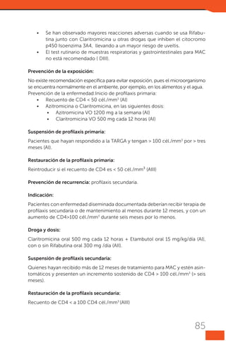 •	

•	

Se han observado mayores reacciones adversas cuando se usa Rifabutina junto con Claritromicina u otras drogas que inhiben el citocromo
p450 Isoenzima 3A4, llevando a un mayor riesgo de uveítis.
El test rutinario de muestras respiratorias y gastrointestinales para MAC
no está recomendado ( DIII).

Prevención de la exposición:
No existe recomendación específica para evitar exposición, pues el microorganismo
se encuentra normalmente en el ambiente, por ejemplo, en los alimentos y el agua.
Prevención de la enfermedad:Inicio de profilaxis primaria:
•	 Recuento de CD4 < 50 cél./mm3 (AI)
•	 Azitromicina o Claritromicina, en las siguientes dosis:
•	 Azitromicina VO 1200 mg a la semana (AI)
•	 Claritromicina VO 500 mg cada 12 horas (AI)
Suspensión de profilaxis primaria:
Pacientes que hayan respondido a la TARGA y tengan > 100 cél./mm3 por > tres
meses (AI).
Restauración de la profilaxis primaria:
Reintroducir si el recuento de CD4 es < 50 cél./mm³ (AIII)
Prevención de recurrencia: profilaxis secundaria.
Indicación:
Pacientes con enfermedad diseminada documentada deberían recibir terapia de
profilaxis secundaria o de mantenimiento al menos durante 12 meses, y con un
aumento de CD4>100 cél./mm3 durante seis meses por lo menos.
Droga y dosis:
Claritromicina oral 500 mg cada 12 horas + Etambutol oral 15 mg/kg/día (AI),
con o sin Rifabutina oral 300 mg /día (AII).
Suspensión de profilaxis secundaria:
Quienes hayan recibido más de 12 meses de tratamiento para MAC y estén asintomáticos y presenten un incremento sostenido de CD4 > 100 cél./mm3 (> seis
meses).
Restauración de la profilaxis secundaria:
Recuento de CD4 < a 100 CD4 cél./mm3 (AIII)

85

 