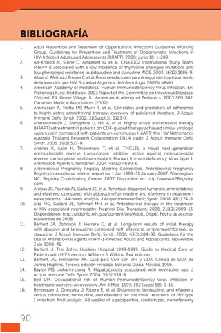 BIBLIOGRAFÍA
1.	
2.	
3.	
4.	

5.	
6.	

7.	

8.	

9.	
10.	

11.	

12.	
13.	
14.	
15.	
16.	

90

Adult Prevention and Treatment of Opportunistic Infections Guidelines Working
Group. Guidelines for Prevention and Treatment of Opportunistic Infections in
HIV-Infected Adults and Adolescents [DRAFT]. 2008; junio 18: 1-289.
Ait-Khaled M, Stone C, Amphlett G, et al. CNA3002 International Study Team.
M184V is associated with a low incidence of thymidine analogue mutations and
low phenotypic resistance to zidovudine and stavudine. AIDS. 2002. 16(12):1686-9.
Albuin J. Afeltras J, Freuler C, et al. Recomendaciones para el seguimiento y tratamiento
de la infección por HIV. Sociedad Argentina de Infectología. 2007.licaAVIH
American Academy of Pediatrics. Human Immunodeficiency Virus Infection. En:
Pickering LK, ed. Red Book: 2003 Report of the Committee on Infectious Diseases,
26th ed. Elk Grove Village, IL: American Academy of Pediatrics; 2003:360-382.
Canadian Medical Association. (2002).
Ammassari A, Trotta MP, Murri R, et al. Correlates and predictors of adherence
to highly active antiretroviral therapy: overview of published literature. J Acquir
Immune Defic Syndr. 2002. 31(Suppl 3): S123-7.
Ananworanich J, Siangphoe U, Hill A, et al. Highly active antiretroviral therapy
(HAART) retreatment in patients on CD4-guided therapy achieved similar virologic
suppression compared with patients on continuous HAART: the HIV Netherlands
Australia Thailand Research Collaboration 001.4 study. J Acquir Immune Defic
Syndr. 2005. 39(5):523-9.
Andries K, Azijn H, Thielemans T, et al. TMC125, a novel next-generation
nonnucleoside reverse transcriptase inhibitor active against nonnucleoside
reverse transcriptase inhibitor-resistant Human Immunodeficiency Virus type 1.
Antimicrob Agents Chemother. 2004. 48(12):4680-6.
Antiretroviral Pregnancy Registry Steering Committee. Antiretroviral Pregnancy
Registry international interim report for 1 Jan 1989-31 January 2007. Wilmington,
NC: Registry Coordinating Center. 2007. Disponible en: http://www.APRegistry.
com.
Arribas JR, Pozniak AL, Gallant JE, et al. Tenofovir disoproxil fumarate, emtricitabine,
and efavirenz compared with zidovudine/lamivudine and efavirenz in treatmentnaive patients: 144-week analysis. J Acquir Immune Defic Syndr. 2008. 47(1):74-8.
Atta MG, Gallant JE, Rahman MH, et al. Antiretroviral therapy in the treatment
of HIV-associated nephropathy. Nephrol Dial Transplant; 2006. 21(10):2809-13.
Disponible en: http://aidsinfo.nih.gov/contentfiles/Adult_OI.pdf. Fecha de acceso:
noviembre de 2008.
Bartlett JA, Johnson J, Herrera G, et al. Long-term results of initial therapy
with abacavir and lamivudine combined with efavirenz, amprenavir/ritonavir, or
stavudine. J Acquir Immune Defic Syndr, 2006. 43(3):284-92. Guidelines for the
Use of Antiretroviral Agents in HIV-1-Infected Adults and Adolescents. Noviembre
3 de 2008: 45.
Bartlett, J. The Johns Hopkins Hospital 1998-1999. Guide to Medical Care of
Patients with HIV Infection. Williams & Wilkins: 8va. edición.
Bartlett, JG, Finkbeiner AK. Guía para Vivir con VIH y SIDA. Clínica de SIDA de
Johns Hopkins. Tercera edición revisada. Editorial Diana. México. 1996.
Baylor MS, Johann-Liang R. Hepatotoxicity associated with nevirapine use. J
Acquir Immune Defic Syndr. 2004. 35(5):538-9.
Bell DM. Occupational risk of Human Immunodeficiency Virus infection in
healthcare workers: an overview. Am J Med. 1997; 102 (suppl 5B): 9-15.
Berenguer J, González J, Ribera E, et al. Didanosine, lamivudine, and efavirenz
versus zidovudine, lamivudine, and efavirenz for the initial treatment of HIV type
1 infection: final analysis (48 weeks) of a prospective, randomized, noninferiority

 