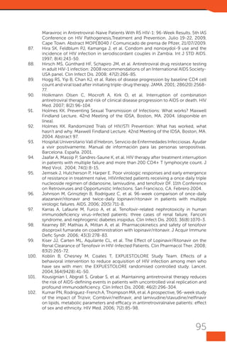 Maraviroc in Antiretroviral-Naive Patients With R5 HIV-1: 96-Week Results. 5th IAS
Conference on HIV Pathogenesis,Treatment and Prevention. Julio 19-22, 2009,
Cape Town. Abstract MOPEB040 / Comunicado de prensa de Pfizer, 21/07/2009.
87.	
Hira SK, Feldblum PJ, Kamanga J, et al. Condom and nonoxydol-9 use and the
incidence of HIV infection in serodiscordant couples in Zambia. Int J STD AIDS.
1997; 8(4):243-50.
88.	 Hirsch MS, Günthard HF, Schapiro JM, et al. Antiretroviral drug resistance testing
in adult HIV-1 infection: 2008 recommendations of an International AIDS SocietyUSA panel. Clin Infect Dis. 2008; 47(2):266-85.
89.	 Hogg RS, Yip B, Chan KJ, et al. Rates of disease progression by baseline CD4 cell
count and viral load after initiating triple-drug therapy. JAMA. 2001; 286(20):256877.
90.	 Holkmann Olsen C, Mocroft A, Kirk O, et al. Interruption of combination
antiretroviral therapy and risk of clinical disease progression to AIDS or death. HIV
Med. 2007; 8(2):96-104.
91.	
Holmes KK. Preventing Sexual Transmission of Infections: What works? Maxwell
Findland Lecture. 42nd Meeting of the IDSA, Boston, MA. 2004. (disponible en
línea).
92.	 Holmes KK. Randomized Trials of HIV/STI Prevention: What has worked, what
hasn’t and why. Maxwell Findland Lecture. 42nd Meeting of the IDSA, Boston, MA.
2004. Abstract 97.
93.	 Hospital Universitario Vall d’Hebron, Servicio de Enfermedades Infecciosas. Ayudar
a vivir positivamente. Manual de información para las personas seropositivas.
Barcelona. España. 2001.
94.	 Jaafar A, Massip P, Sandres-Saune K, et al. HIV therapy after treatment interruption
in patients with multiple failure and more than 200 CD4+ T lymphocyte count. J
Med Virol. 2004; 74(1):8-15.
95.	 Jemsek J, Hutcherson P, Harper E. Poor virologic responses and early emergence
of resistance in treatment naïve, HIVinfected patients receiving a once daily triple
nucleoside regimen of didanosine, lamivudine, and tenofovir DF. 11th Conference
on Retroviruses and Opportunistic Infections. San Francisco, CA. Febrero 2004.
96.	 Johnson M, Grinsztejn B, Rodríguez C, et al. 96-week comparison of once-daily
atazanavir/ritonavir and twice-daily lopinavir/ritonavir in patients with multiple
virologic failures. AIDS. 2006; 20(5):711-8.
97.	
Karras A, Lafaurie M, Furco A, et al. Tenofovir-related nephrotoxicity in human
immunodeficiency virus-infected patients: three cases of renal failure, Fanconi
syndrome, and nephrogenic diabetes insipidus. Clin Infect Dis. 2003; 36(8):1070-3.
98.	 Kearney BP, Mathias A, Mittan A, et al. Pharmacokinetics and safety of tenofovir
disoproxil fumarate on coadministration with lopinavir/ritonavir. J Acquir Immune
Defic Syndr. 2006; 43(3):278-83.
99.	 Kiser JJ, Carten ML, Aquilante CL, et al. The Effect of Lopinavir/Ritonavir on the
Renal Clearance of Tenofovir in HIV-Infected Patients. Clin Pharmacol Ther. 2008;
83(2):265-72.
100.	 Koblin B, Chesney M, Coates T, EXPUESTOLORE Study Team. Effects of a
behavioral intervention to reduce acquisition of HIV infection among men who
have sex with men: the EXPUESTOLORE randomised controlled study. Lancet.
2004;364(9428):41-50.
101.	 Kousignian I, Abgrall S, Grabar S, et al. Maintaining antiretroviral therapy reduces
the risk of AIDS-defining events in patients with uncontrolled viral replication and
profound immunodeficiency. Clin Infect Dis. 2008; 46(2):296-304.
102.	 Kumar PN, Rodriguez-French A, Thompson MA, et al. A prospective, 96-week study
of the impact of Trizivir, Combivir/nelfinavir, and lamivudine/stavudine/nelfinavir
on lipids, metabolic parameters and efficacy in antirretroviralnaïve patients: effect
of sex and ethnicity. HIV Med. 2006; 7(2):85-98.

95

 