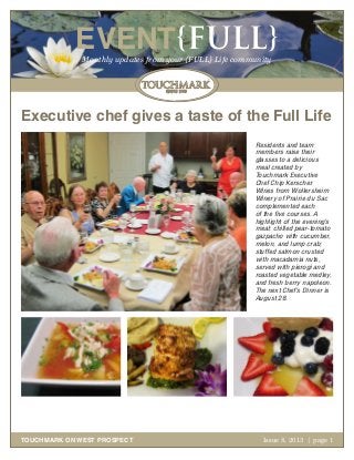 October 2011 | page 1
EVENT{FULL}Monthly updates from your {FULL} Life community
TOUCHMARK ON WEST PROSPECT Issue 8, 2013 | page 1
Executive chef gives a taste of the Full Life
Residents and team
members raise their
glasses to a delicious
meal created by
Touchmark Executive
Chef Chip Kerscher.
Wines from Wollersheim
Winery of Prairie du Sac
complemented each
of the five courses. A
highlight of the evening’s
meal: chilled pear-tomato
gazpacho with cucumber,
melon, and lump crab;
stuffed salmon crusted
with macadamia nuts,
served with pierogi and
roasted vegetable medley,
and fresh berry napoleon.
The next Chef’s Dinner is
August 28.
 
