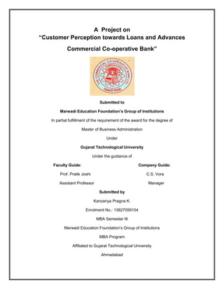 A Project on
“Customer Perception towards Loans and Advances
Commercial Co-operative Bank”
Submitted to
Marwadi Education Foundation’s Group of Institutions
In partial fulfillment of the requirement of the award for the degree of
Master of Business Administration
Under
Gujarat Technological University
Under the guidance of
Faculty Guide: Company Guide:
Prof. Pratik Joshi C.S. Vora
Assistant Professor Manager
Submitted by
Kanzariya Pragna K.
Enrolment No.: 13827059104
MBA Semester III
Marwadi Education Foundation’s Group of Institutions
MBA Program
Affiliated to Gujarat Technological University
Ahmadabad
 