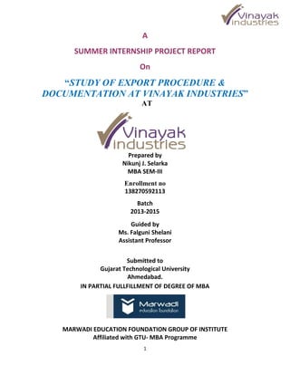 1
A
SUMMER INTERNSHIP PROJECT REPORT
On
“STUDY OF EXPORT PROCEDURE &
DOCUMENTATION AT VINAYAK INDUSTRIES”
AT
Prepared by
Nikunj J. Selarka
MBA SEM-III
Enrollment no
138270592113
Batch
2013-2015
Guided by
Ms. Falguni Shelani
Assistant Professor
Submitted to
Gujarat Technological University
Ahmedabad.
IN PARTIAL FULLFILLMENT OF DEGREE OF MBA
MARWADI EDUCATION FOUNDATION GROUP OF INSTITUTE
Affiliated with GTU- MBA Programme
 