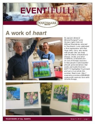 EVENT{FULL}Monthly updates from your {FULL} Life community
TOUCHMARK AT ALL SAINTS Issue 8, 2013 | page 1
A work of heart
By popular demand,
MnemeTherapist®
Larry
Homan (right) from Art
Without Boundaries returned
to Touchmark. Larry celebrated
a final masterpiece with Bud
Yopp (left). Larry, who works
with people who are living
with the effects of Alzheimer’s
disease, stroke, and other
conditions, conducted one-
on-one art therapy sessions
to help people create beautiful
artwork (pictured below) that
works and builds the brain.
KSFY TV highlighted Touchmark
and Larry in an article this
summer. Read more: http://
www.ksfy.com/story/22626585/
coping-with-memory-loss-with-
mneme-therapy
 