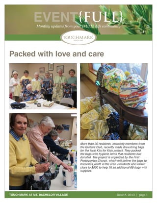 October 2011 | page 1
EVENT{FULL}Monthly updates from your {FULL} Life community
TOUCHMARK AT MT. BACHELOR VILLAGE Issue 8, 2013 | page 1
Packed with love and care
More than 20 residents, including members from
the Quilters Club, recently made drawstring bags
for the local Kits for Kids project. They packed
the bags with hygiene items that residents had
donated. The project is organized by the First
Presbyterian Church, which will deliver the bags to
homeless youth in the area. Residents also raised
close to $800 to help fill an additional 66 bags with
supplies.
 