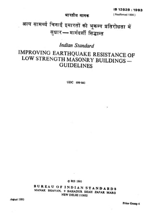 IS 1382S : 19S3
WwibT Jnm (Reaffirmed 1998)
huikm Shmdard
IMPROVING EARTHQUAKE RESISTANCE OF
LOW STRENGTH MASONRY INJILDXNGS—
GUIDELINES
.
0 BIS 1993
BUREAU OF INDIAN STANDARDS
MANAK BHAVAN, 9 BAHADIJR SHAH ZAFAR MARG
NEW DELHI 110002
August 1993
prke Group 6
( Reaffirmed 1998 )
 