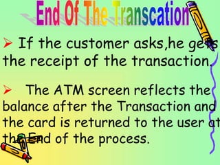  If the customer asks,he gets
the receipt of the transaction.
 The ATM screen reflects the
balance after the Transaction and
the card is returned to the user at
the End of the process.
 