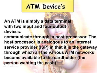 An ATM is simply a data terminal
with two input and four output
devices.
communicate through, a host processor. The
host processor is analogous to an Internet
service provider (ISP) in that it is the gateway
through which all the various ATM networks
become available to the cardholder (the
person wanting the cash).
ATM Device’s
 