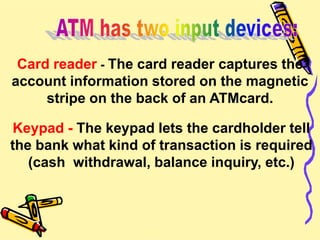 Card reader - The card reader captures the
account information stored on the magnetic
stripe on the back of an ATMcard.
Keypad - The keypad lets the cardholder tell
the bank what kind of transaction is required
(cash withdrawal, balance inquiry, etc.)
 