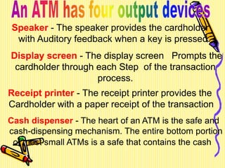 Speaker - The speaker provides the cardholder
with Auditory feedback when a key is pressed.
Display screen - The display screen Prompts the
cardholder through each Step of the transaction
process.
Receipt printer - The receipt printer provides the
Cardholder with a paper receipt of the transaction
Cash dispenser - The heart of an ATM is the safe and
cash-dispensing mechanism. The entire bottom portion
of most small ATMs is a safe that contains the cash
Display screen - The display screen Prompts the
cardholder through each Step of the transaction
process.
 