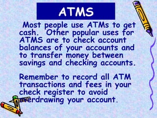ATMS
Most people use ATMs to get
cash. Other popular uses for
ATMS are to check account
balances of your accounts and
to transfer money between
savings and checking accounts.
Remember to record all ATM
transactions and fees in your
check register to avoid
overdrawing your account.
 