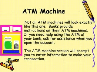 Not all ATM machines will look exactly
like this one. Banks provide
instructions on their ATM machines.
If you need help using the ATM at
your bank, ask for assistance when you
open the account.
The ATM machine screen will prompt
you to enter information to make your
transaction.
ATM Machine
 