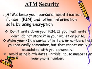 ATM Security
ATMs keep your personal identification
number (PIN) and other information
safe by using encryption
 Don't write down your PIN. If you must write it
down, do not store it in your wallet or purse.
 Make your PIN a series of letters or numbers that
you can easily remember, but that cannot easily be
associated with you personally.
 Avoid using birth dates, initials, house numbers or
your phone number.
 