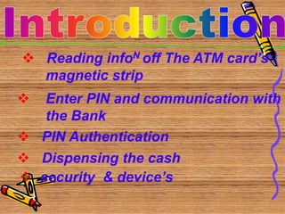  Reading infoN off The ATM card’s
magnetic strip
 Enter PIN and communication with
the Bank
 PIN Authentication
 Dispensing the cash
 security & device’s
 