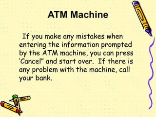 If you make any mistakes when
entering the information prompted
by the ATM machine, you can press
‘Cancel” and start over. If there is
any problem with the machine, call
your bank.
ATM Machine
 