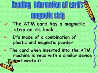  The ATM card has a magnetic
strip on its back
 It’s made of a combination of
plastic and magnetic powder
 The card when inserted into the ATM
machine is read with a similar device
that wrote it.
 