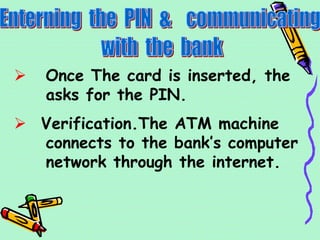  Once The card is inserted, the
asks for the PIN.
 Verification.The ATM machine
connects to the bank’s computer
network through the internet.
 