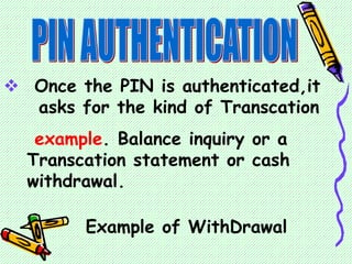  Once the PIN is authenticated,it
asks for the kind of Transcation
example. Balance inquiry or a
Transcation statement or cash
withdrawal.
Example of WithDrawal
 