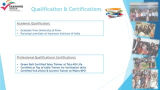 Qualification & Certifications
Academic Qualification:
• Graduate from University of Pune
• Pursuing Licentiate at Insurance Institute of India
Professional Qualifications/ Certifications:
• Green Belt Certified Sales Trainer at Tata AIG Life
• Certified as Top of table Trainer for facilitation skills
• Certified VnA (Voice & Accent) Trainer at Wipro BPO
 