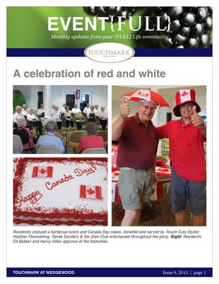 October 2011 | page 1
EVENT{FULL}Monthly updates from your {FULL} Life community
TOUCHMARK AT WEDGEWOOD Issue 8, 2013 | page 1
A celebration of red and white
Residents enjoyed a barbecue lunch and Canada Day cakes, donated and served by Touch Cuts Stylist
Heather Flewwelling. Derek Sanders & the Glee Club entertained throughout the party. Right: Residents
Ed Bakker and Harvy Hiller approve of the festivities.
 