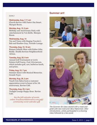October 2011 | page 1
TOUCHMARK AT WEDGEWOOD Issue 8, 2013 | page 3
Summer art!
The Summer Art class started with a meet-and-
greet with new instructor Beryl Nahornick. After
introductions, artists participated in a drawing
class followed by a tea social.
Wednesday,Aug. 7, 11 am
Church Service with Pastor Jim Smart.
Marquis Room.
Monday,Aug. 12, 2 pm
Birthday and Anniversary Party with
entertainment by Val Abello. Marquis
Room.
Wednesday,Aug. 14
Tea and Tunes with Singing Traveler’s
Bob and Heather Gray. Fireside Lounge.
Thursday,Aug. 15, 10 am
Roman Catholic Mass with Father John
Reddy. Health Services Neighbourhood
Atrium.
Tuesday,Aug. 20, 9 am
Annual Golf Tournament at Lewis
Estates Golf Course. Cost: $70/person,
which includes golf, cart, barbecue lunch,
and prizes.
Friday,Aug. 23, 7 pm
Summer dance with Musical Memories.
Grande Foyer.
Monday,Aug. 26, 2 pm
Touch Cuts Salon hosts a customer
appreciation event in honor of its 7th
anniversary. Ravine Café.
Thursday,Aug. 29, 4 pm
Twilight Lounge Happy Hour. Ravine
Café.
See the full calendar of events
online:TouchmarkEdmonton.com/pdf/
community-event-calendar.pdf
(cont.)
 