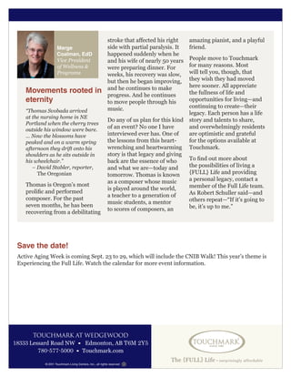 TOUCHMARK AT WEDGEWOOD
18333 Lessard Road NW • Edmonton, AB T6M 2Y5
780-577-5000 • Touchmark.com
© 2011 Touchmark Living Centers, Inc., all rights reserved
Marge
Coalman, EdD
Vice President
of Wellness &
Programs
Movements rooted in
eternity
“Thomas Svobada arrived
at the nursing home in NE
Portland when the cherry trees
outside his window were bare.
… Now the blossoms have
peaked and on a warm spring
afternoon they drift onto his
shoulders as he sits outside in
his wheelchair.”
– David Stabler, reporter,
The Oregonian
Thomas is Oregon’s most
prolific and performed
composer. For the past
seven months, he has been
recovering from a debilitating
stroke that affected his right
side with partial paralysis. It
happened suddenly when he
and his wife of nearly 50 years
were preparing dinner. For
weeks, his recovery was slow,
but then he began improving,
and he continues to make
progress. And he continues
to move people through his
music.
Do any of us plan for this kind
of an event? No one I have
interviewed ever has. One of
the lessons from this heart-
wrenching and heartwarming
story is that legacy and giving
back are the essence of who
and what we are—today and
tomorrow. Thomas is known
as a composer whose music
is played around the world,
a teacher to a generation of
music students, a mentor
to scores of composers, an
amazing pianist, and a playful
friend.
People move to Touchmark
for many reasons. Most
will tell you, though, that
they wish they had moved
here sooner. All appreciate
the fullness of life and
opportunities for living—and
continuing to create—their
legacy. Each person has a life
story and talents to share,
and overwhelmingly residents
are optimistic and grateful
for the options available at
Touchmark.
To find out more about
the possibilities of living a
{FULL} Life and providing
a personal legacy, contact a
member of the Full Life team.
As Robert Schuller said—and
others repeat—“If it’s going to
be, it’s up to me.”
Save the date!
Active Aging Week is coming Sept. 23 to 29, which will include the CNIB Walk! This year’s theme is
Experiencing the Full Life. Watch the calendar for more event information.
 
