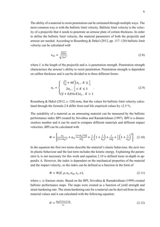6
The ability of a material to resist penetration can be estimated through multiple ways. The
most common way is with the ballistic limit velocity. Ballistic limit velocity is the veloc-
ity of a projectile that it needs to penetrate an armour plate of certain thickness. In order
to define the ballistic limit velocity, the material parameters of both the projectile and
armour are needed. According to Rosenberg & Dekel (2012, pp. 117–120) ballistic limit
velocity can be calculated with
𝑣 𝑏𝑙 = √
2𝑡𝜎 𝑟
𝜌 𝑝 𝐿
, (2.8)
where L is the length of the projectile and σr is penetration strength. Penetration strength
characterises the armour’s ability to resist penetration. Penetration strength is dependent
on caliber thickness and it can be divided in to three different forms:
𝜎𝑟 =
{
(
2
3
+ 4𝐾) 𝜎𝜀 , 𝐾 ≤
1
3
2𝜎𝜀 ,
1
3
< 𝐾 ≤ 1
(2 + 0,8 ln 𝐾)𝜎𝜀 , 𝐾 > 1
. (2.9)
Rosenberg & Dekel (2012, s. 120) note, that the values for ballistic limit velocity calcu-
lated through the formula 2.8 differ from real life empirical values by ±2.5 %.
The suitability of a material as an armouring material can be measured by the ballistic
performance index BPI created by Srivathsa and Ramakrishnan (1997). BPI is a dimen-
sionless number and it can be used to compare different materials and different impact
velocities. BPI can be calculated with
Φ = [
𝛼 𝐼
2(1+𝑘 𝑏)2
+ 𝛼𝐼𝐼
(1+𝑘 𝑒)2 𝑘 𝛾
2
2𝑘 𝑗
2 +
1
𝑘 𝑗
(1 +
1
𝑘 𝑝
) +
1
2𝑘 𝑝
2 +
1
2
(1 +
1
𝑘 𝑝
)
2
]. (2.10)
In the equation the first two terms describe the material’s elastic behaviour, the next two
its plastic behaviour and the last term includes the kinetic energy. Explaining the param-
eters ki is not necessary for this work and equation 2.10 is defined more in-depth in ap-
pendix A. However, the index is dependent on the mechanical properties of the material
and the impact velocity, so the index can be defined as a function in the form of
Φ = Φ(𝐸, 𝜌, 𝜎𝜀, 𝜎 𝑚, 𝜀 𝑟, 𝑣), (2.11)
where εr is fracture strain. Based on the BPI, Srivathsa & Ramakrishnan (1999) created
ballistic performance maps. The maps were created as a function of yield strength and
strain hardening rate. The strain hardening rate for a material can be derived from its other
material values and it can calculated with the following equation:
𝐻 =
𝜎 𝑚(1+𝜀 𝑟)−𝜎 𝜀
𝜀 𝑟
. (2.12)
 