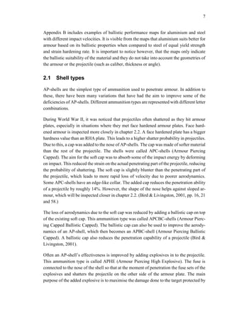 7
Appendix B includes examples of ballistic performance maps for aluminium and steel
with different impact velocities. It is visible from the maps that aluminium suits better for
armour based on its ballistic properties when compared to steel of equal yield strength
and strain hardening rate. It is important to notice however, that the maps only indicate
the ballistic suitability of the material and they do not take into account the geometries of
the armour or the projectile (such as caliber, thickness or angle).
2.1 Shell types
AP-shells are the simplest type of ammunition used to penetrate armour. In addition to
these, there have been many variations that have had the aim to improve some of the
deficiencies of AP-shells. Different ammunition types are represented with different letter
combinations.
During World War II, it was noticed that projectiles often shattered as they hit armour
plates, especially in situations where they met face hardened armour plates. Face hard-
ened armour is inspected more closely in chapter 2.2. A face hardened plate has a bigger
hardness value than an RHA plate. This leads to a higher shatter probability in projectiles.
Due to this, a cap was added to the nose of AP-shells. The cap was made of softer material
than the rest of the projectile. The shells were called APC-shells (Armour Piercing
Capped). The aim for the soft cap was to absorb some of the impact energy by deforming
on impact. This reduced the strain on the actual penetrating part of the projectile, reducing
the probability of shattering. The soft cap is slightly blunter than the penetrating part of
the projectile, which leads to more rapid loss of velocity due to poorer aerodynamics.
Some APC-shells have an edge-like collar. The added cap reduces the penetration ability
of a projectile by roughly 14%. However, the shape of the nose helps against sloped ar-
mour, which will be inspected closer in chapter 2.2. (Bird & Livingston, 2001, pp. 16, 21
and 58.)
The loss of aerodynamics due to the soft cap was reduced by adding a ballistic cap on top
of the existing soft cap. This ammunition type was called APCBC-shells (Armour Pierc-
ing Capped Ballistic Capped). The ballistic cap can also be used to improve the aerody-
namics of an AP-shell, which then becomes an APBC-shell (Armour Piercing Ballistic
Capped). A ballistic cap also reduces the penetration capability of a projectile (Bird &
Livingston, 2001).
Often an AP-shell’s effectiveness is improved by adding explosives in to the projectile.
This ammunition type is called APHE (Armour Piercing High Explosive). The fuse is
connected to the nose of the shell so that at the moment of penetration the fuse sets of the
explosives and shatters the projectile on the other side of the armour plate. The main
purpose of the added explosive is to maximise the damage done to the target protected by
 